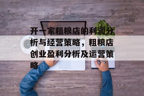 开一家粗粮店的利润分析与经营策略,粗粮店创业盈利分析及运营策略 开一家粗粮店的利润分析与经营策略,粗粮店创业盈利分析及运营策略
