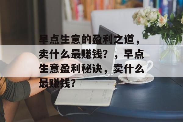 早点生意的盈利之道，卖什么最赚钱？，早点生意盈利秘诀，卖什么最赚钱？