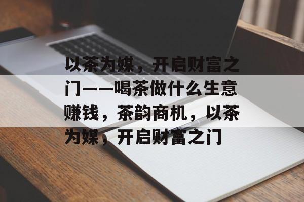 以茶为媒,开启财富之门——喝茶做什么生意赚钱,茶韵商机,以茶为媒,开启财富之门 以茶为媒,开启财富之门——喝茶做什么生意赚钱,茶韵商机,以茶为媒,开启财富之门