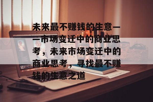 未来最不赚钱的生意——市场变迁中的商业思考,未来市场变迁中的商业思考,寻找最不赚钱的生意之道 未来最不赚钱的生意——市场变迁中的商业思考,未来市场变迁中的商业思考,寻找最不赚钱的生意之道