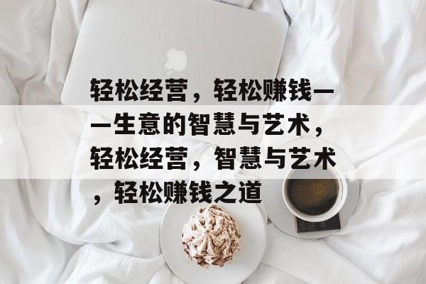 轻松经营,轻松赚钱——生意的智慧与艺术,轻松经营,智慧与艺术,轻松赚钱之道 轻松经营,轻松赚钱——生意的智慧与艺术,轻松经营,智慧与艺术,轻松赚钱之道