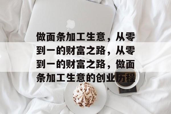 做面条加工生意,从零到一的财富之路,从零到一的财富之路,做面条加工生意的创业历程 做面条加工生意,从零到一的财富之路,从零到一的财富之路,做面条加工生意的创业历程