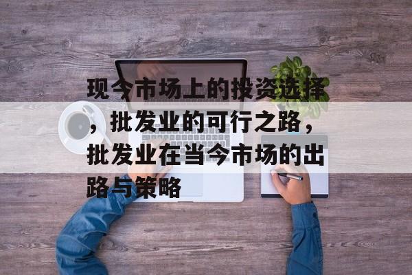 现今市场上的投资选择,批发业的可行之路,批发业在当今市场的出路与策略 现今市场上的投资选择,批发业的可行之路,批发业在当今市场的出路与策略