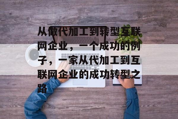 从做代加工到转型互联网企业,一个成功的例子,一家从代加工到互联网企业的成功转型之路 从做代加工到转型互联网企业,一个成功的例子,一家从代加工到互联网企业的成功转型之路