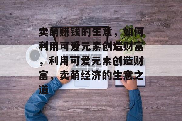 卖萌赚钱的生意，如何利用可爱元素创造财富，利用可爱元素创造财富，卖萌经济的生意之道