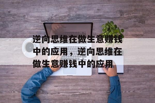 逆向思维在做生意赚钱中的应用,逆向思维在做生意赚钱中的应用 逆向思维在做生意赚钱中的应用,逆向思维在做生意赚钱中的应用