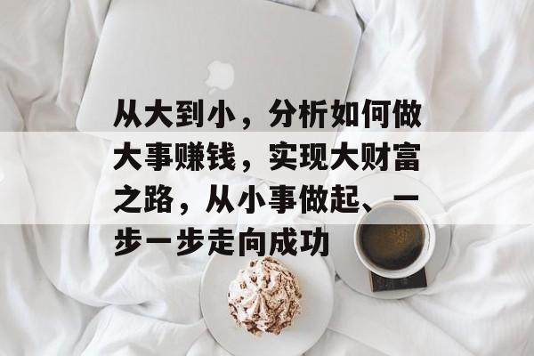 从大到小,分析如何做大事赚钱,实现大财富之路,从小事做起、一步一步走向成功 从大到小,分析如何做大事赚钱,实现大财富之路,从小事做起、一步一步走向成功