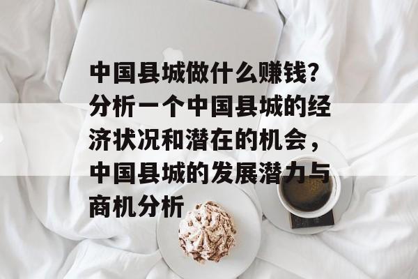 中国县城做什么赚钱？分析一个中国县城的经济状况和潜在的机会，中国县城的发展潜力与商机分析