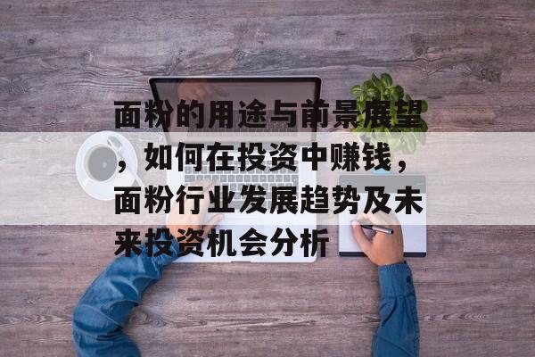 面粉的用途与前景展望,如何在投资中赚钱,面粉行业发展趋势及未来投资机会分析 面粉的用途与前景展望,如何在投资中赚钱,面粉行业发展趋势及未来投资机会分析