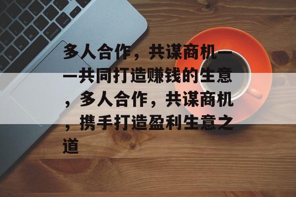 多人合作,共谋商机——共同打造赚钱的生意,多人合作,共谋商机,携手打造盈利生意之道 多人合作,共谋商机——共同打造赚钱的生意,多人合作,共谋商机,携手打造盈利生意之道