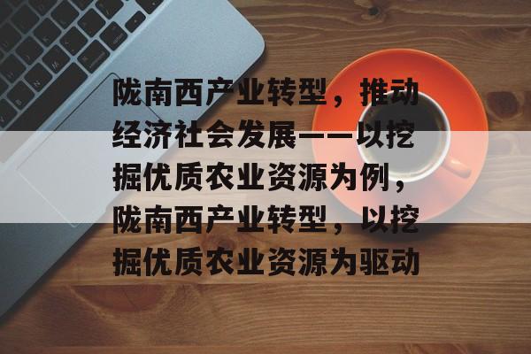 陇南西产业转型,推动经济社会发展——以挖掘优质农业资源为例,陇南西产业转型,以挖掘优质农业资源为驱动 陇南西产业转型,推动经济社会发展——以挖掘优质农业资源为例,陇南西产业转型,以挖掘优质农业资源为驱动