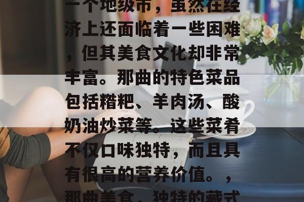 那曲作为西藏自治区的一个地级市,虽然在经济上还面临着一些困难,但其美食文化却非常丰富。那曲的特色菜品包括糌粑、羊肉汤、酸奶油炒菜等。这些菜肴不仅口味独特,而且具有很高的营养价值。,那曲美食,独特的藏式味道与丰富的营养成分 那曲作为西藏自治区的一个地级市,虽然在经济上还面临着一些困难,但其美食文化却非常丰富。那曲的特色菜品包括糌粑、羊肉汤、酸奶油炒菜等。这些菜肴不仅口味独特,而且具有很高的营养价值。,那曲美食,独特的藏式味道与丰富的营养成分