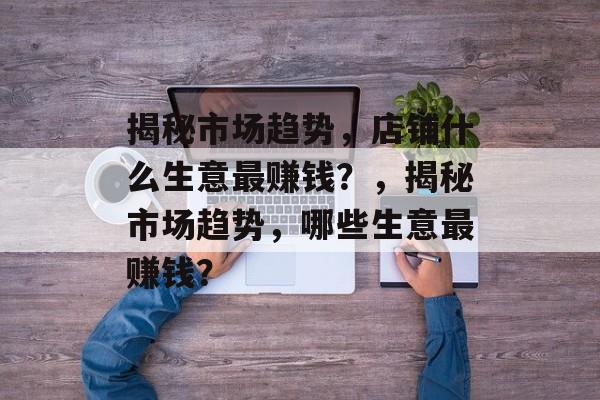 揭秘市场趋势,店铺什么生意最赚钱?,揭秘市场趋势,哪些生意最赚钱? 揭秘市场趋势,店铺什么生意最赚钱?,揭秘市场趋势,哪些生意最赚钱?