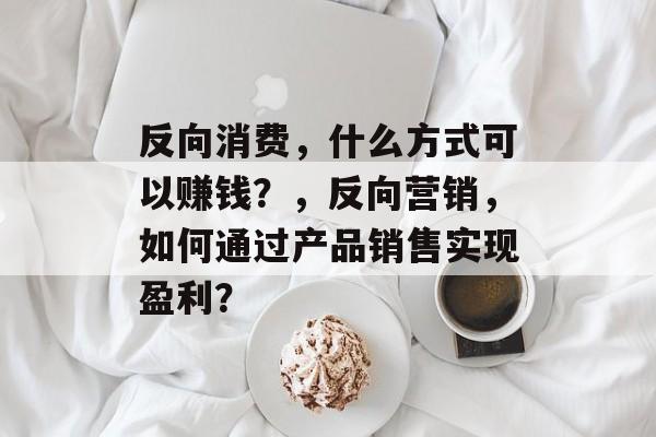 反向消费,什么方式可以赚钱?,反向营销,如何通过产品销售实现盈利? 反向消费,什么方式可以赚钱?,反向营销,如何通过产品销售实现盈利?