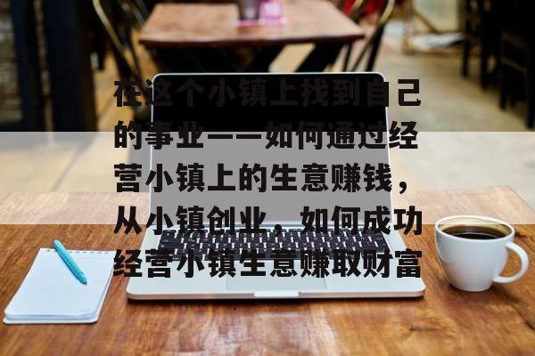 在这个小镇上找到自己的事业——如何通过经营小镇上的生意赚钱,从小镇创业,如何成功经营小镇生意赚取财富 在这个小镇上找到自己的事业——如何通过经营小镇上的生意赚钱,从小镇创业,如何成功经营小镇生意赚取财富