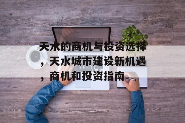 天水的商机与投资选择,天水城市建设新机遇,商机和投资指南 天水的商机与投资选择,天水城市建设新机遇,商机和投资指南
