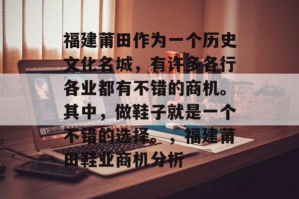 福建莆田作为一个历史文化名城,有许多各行各业都有不错的商机。其中,做鞋子就是一个不错的选择。,福建莆田鞋业商机分析 福建莆田作为一个历史文化名城,有许多各行各业都有不错的商机。其中,做鞋子就是一个不错的选择。,福建莆田鞋业商机分析