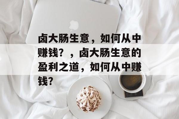 卤大肠生意，如何从中赚钱？，卤大肠生意的盈利之道，如何从中赚钱？