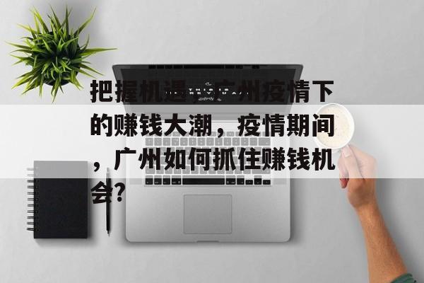 把握机遇,广州疫情下的赚钱大潮,疫情期间,广州如何抓住赚钱机会? 把握机遇,广州疫情下的赚钱大潮,疫情期间,广州如何抓住赚钱机会?