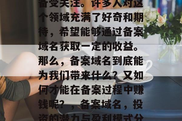 备案域名在当今社会中备受关注。许多人对这个领域充满了好奇和期待,希望能够通过备案域名获取一定的收益。那么,备案域名到底能为我们带来什么?又如何才能在备案过程中赚钱呢?,备案域名,投资的潜力与盈利模式分析 备案域名在当今社会中备受关注。许多人对这个领域充满了好奇和期待,希望能够通过备案域名获取一定的收益。那么,备案域名到底能为我们带来什么?又如何才能在备案过程中赚钱呢?,备案域名,投资的潜力与盈利模式分析