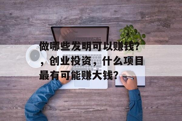 做哪些发明可以赚钱?,创业投资,什么项目最有可能赚大钱? 做哪些发明可以赚钱?,创业投资,什么项目最有可能赚大钱?
