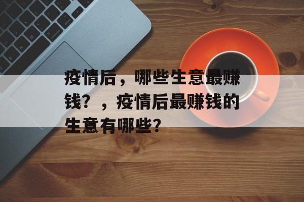 疫情后,哪些生意最赚钱?,疫情后最赚钱的生意有哪些? 疫情后,哪些生意最赚钱?,疫情后最赚钱的生意有哪些?
