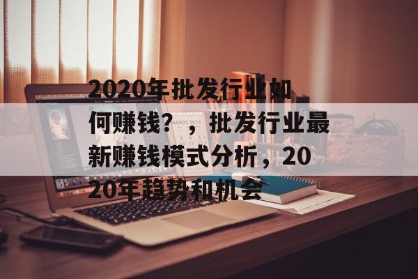 2020年批发行业如何赚钱?,批发行业最新赚钱模式分析,2020年趋势和机会 2020年批发行业如何赚钱?,批发行业最新赚钱模式分析,2020年趋势和机会