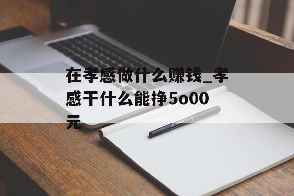 在孝感做什么赚钱_孝感干什么能挣5o00元 在孝感做什么赚钱_孝感干什么能挣5o00元