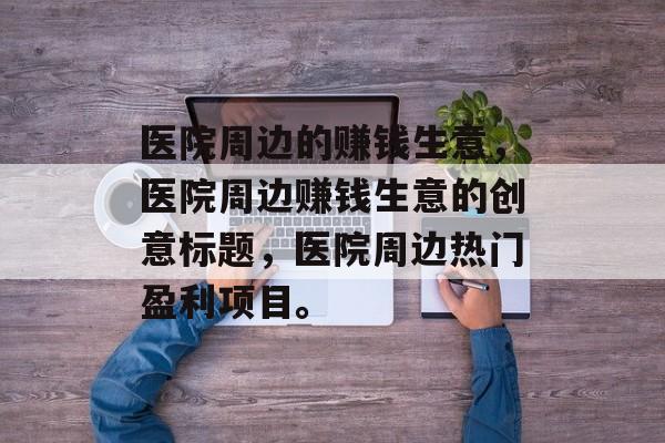 医院周边的赚钱生意,医院周边赚钱生意的创意标题,医院周边热门盈利项目。 医院周边的赚钱生意,医院周边赚钱生意的创意标题,医院周边热门盈利项目。