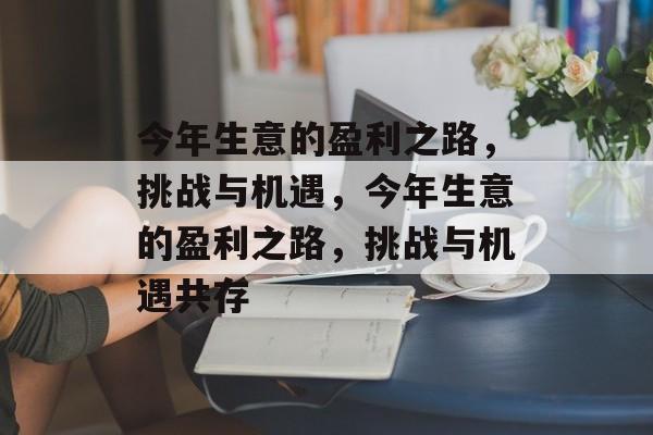 今年生意的盈利之路,挑战与机遇,今年生意的盈利之路,挑战与机遇共存 今年生意的盈利之路,挑战与机遇,今年生意的盈利之路,挑战与机遇共存