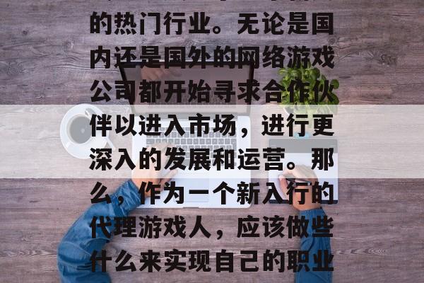 在现代社会中，代理游戏已经成为了一个新兴的热门行业。无论是国内还是国外的网络游戏公司都开始寻求合作伙伴以进入市场，进行更深入的发展和运营。那么，作为一个新入行的代理游戏人，应该做些什么来实现自己的职业目标呢？，代理游戏行业的前景与策略