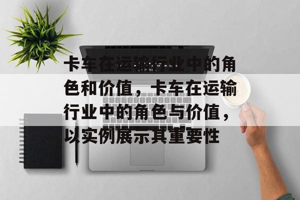 卡车在运输行业中的角色和价值，卡车在运输行业中的角色与价值，以实例展示其重要性