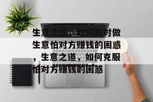 生意之道，如何面对做生意怕对方赚钱的困惑，生意之道，如何克服怕对方赚钱的困惑