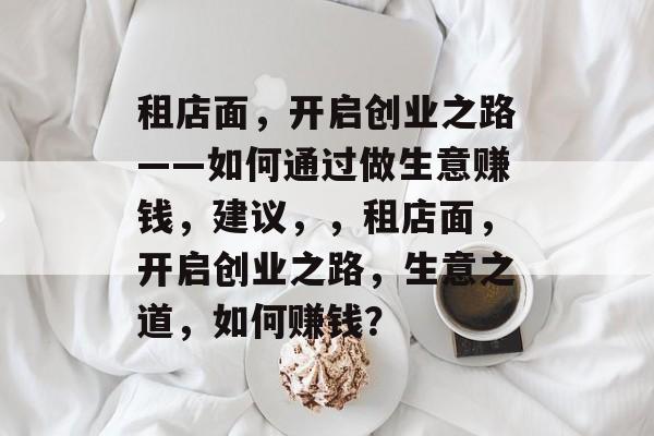 租店面,开启创业之路——如何通过做生意赚钱,建议,,租店面,开启创业之路,生意之道,如何赚钱? 租店面,开启创业之路——如何通过做生意赚钱,建议,,租店面,开启创业之路,生意之道,如何赚钱?