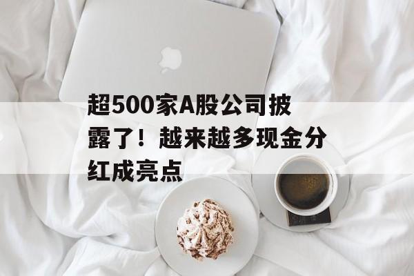 超500家A股公司披露了!越来越多现金分红成亮点 超500家A股公司披露了!越来越多现金分红成亮点