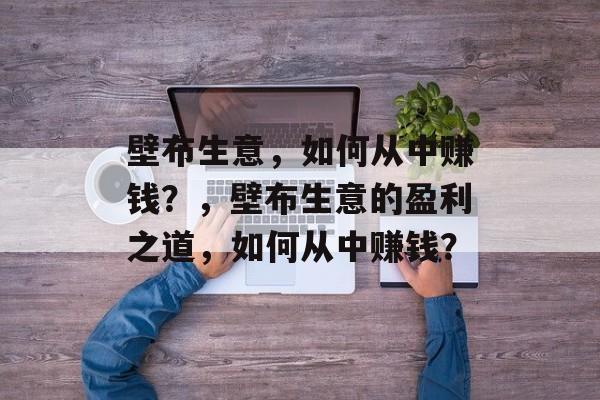 壁布生意,如何从中赚钱?,壁布生意的盈利之道,如何从中赚钱? 壁布生意,如何从中赚钱?,壁布生意的盈利之道,如何从中赚钱?