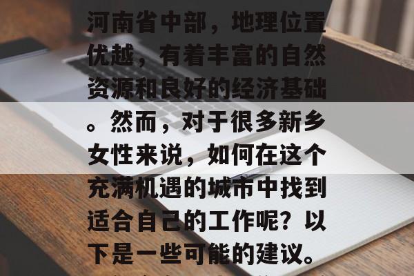 新乡女人应该做哪些赚钱的工作?新乡市位于河南省中部,地理位置优越,有着丰富的自然资源和良好的经济基础。然而,对于很多新乡女性来说,如何在这个充满机遇的城市中找到适合自己的工作呢?以下是一些可能的建议。,新乡女性找工作,抓住机遇,打造成功事业 新乡女人应该做哪些赚钱的工作?新乡市位于河南省中部,地理位置优越,有着丰富的自然资源和良好的经济基础。然而,对于很多新乡女性来说,如何在这个充满机遇的城市中找到适合自己的工作呢?以下是一些可能的建议。,新乡女性找工作,抓住机遇,打造成功事业