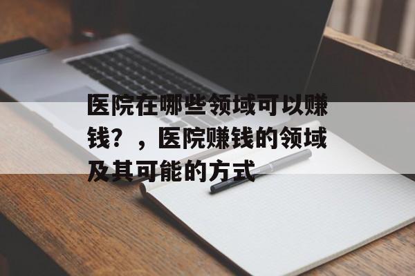 医院在哪些领域可以赚钱?,医院赚钱的领域及其可能的方式 医院在哪些领域可以赚钱?,医院赚钱的领域及其可能的方式