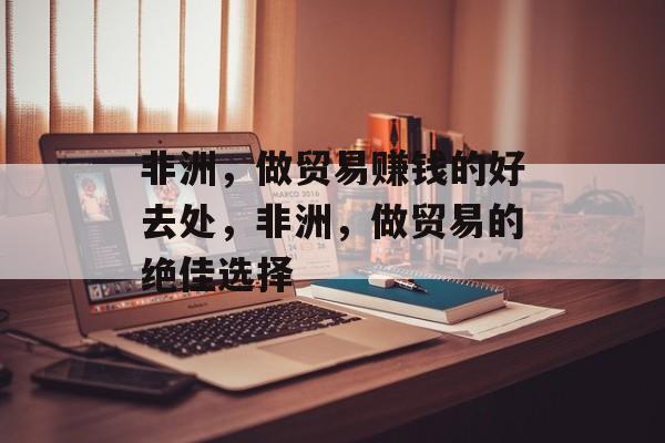 非洲,做贸易赚钱的好去处,非洲,做贸易的绝佳选择 非洲,做贸易赚钱的好去处,非洲,做贸易的绝佳选择