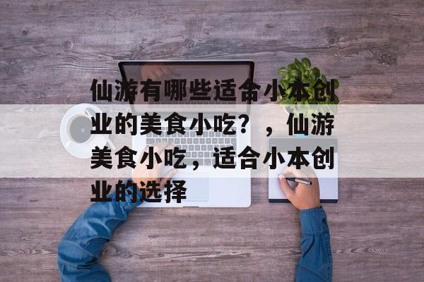 仙游有哪些适合小本创业的美食小吃?,仙游美食小吃,适合小本创业的选择 仙游有哪些适合小本创业的美食小吃?,仙游美食小吃,适合小本创业的选择