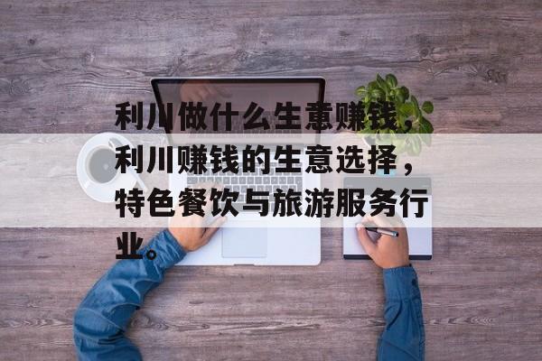 利川做什么生意赚钱,利川赚钱的生意选择,特色餐饮与旅游服务行业。 利川做什么生意赚钱,利川赚钱的生意选择,特色餐饮与旅游服务行业。
