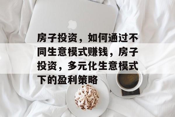 房子投资,如何通过不同生意模式赚钱,房子投资,多元化生意模式下的盈利策略 房子投资,如何通过不同生意模式赚钱,房子投资,多元化生意模式下的盈利策略