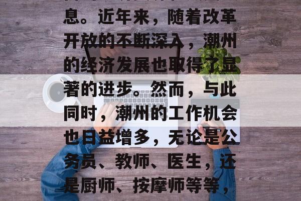 潮州,作为广东省的一个重要的城市,有着丰富的经济资源和人文气息。近年来,随着改革开放的不断深入,潮州的经济发展也取得了显著的进步。然而,与此同时,潮州的工作机会也日益增多,无论是公务员、教师、医生,还是厨师、按摩师等等,都有许多岗位等待着你的加入。,潮州,一个充满活力与机遇的城市 潮州,作为广东省的一个重要的城市,有着丰富的经济资源和人文气息。近年来,随着改革开放的不断深入,潮州的经济发展也取得了显著的进步。然而,与此同时,潮州的工作机会也日益增多,无论是公务员、教师、医生,还是厨师、按摩师等等,都有许多岗位等待着你的加入。,潮州,一个充满活力与机遇的城市