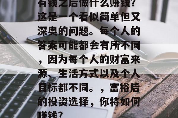 有钱之后做什么赚钱?这是一个看似简单但又深奥的问题。每个人的答案可能都会有所不同,因为每个人的财富来源、生活方式以及个人目标都不同。,富裕后的投资选择,你将如何赚钱? 有钱之后做什么赚钱?这是一个看似简单但又深奥的问题。每个人的答案可能都会有所不同,因为每个人的财富来源、生活方式以及个人目标都不同。,富裕后的投资选择,你将如何赚钱?