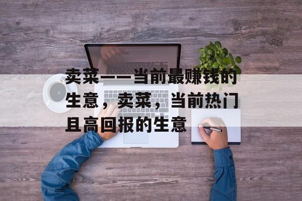 卖菜——当前最赚钱的生意,卖菜,当前热门且高回报的生意 卖菜——当前最赚钱的生意,卖菜,当前热门且高回报的生意