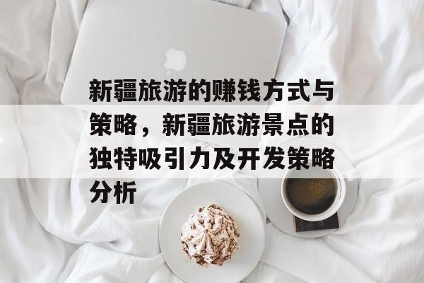 新疆旅游的赚钱方式与策略,新疆旅游景点的独特吸引力及开发策略分析 新疆旅游的赚钱方式与策略,新疆旅游景点的独特吸引力及开发策略分析
