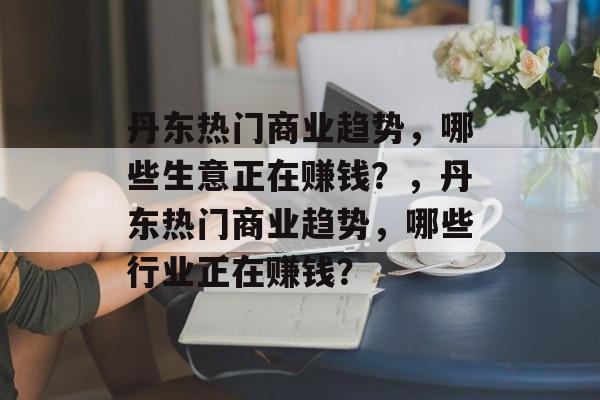 丹东热门商业趋势,哪些生意正在赚钱?,丹东热门商业趋势,哪些行业正在赚钱? 丹东热门商业趋势,哪些生意正在赚钱?,丹东热门商业趋势,哪些行业正在赚钱?