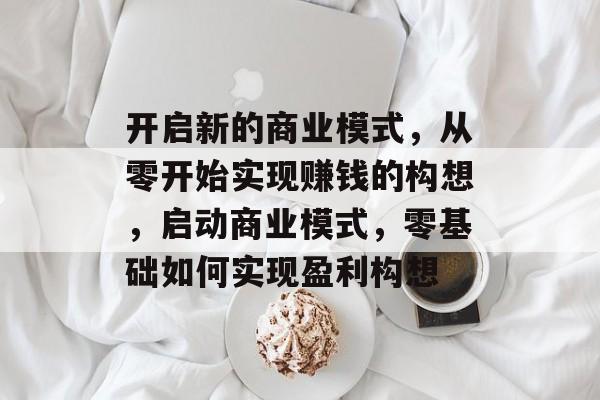 开启新的商业模式,从零开始实现赚钱的构想,启动商业模式,零基础如何实现盈利构想 开启新的商业模式,从零开始实现赚钱的构想,启动商业模式,零基础如何实现盈利构想