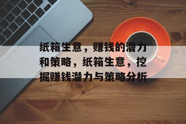 纸箱生意,赚钱的潜力和策略,纸箱生意,挖掘赚钱潜力与策略分析 纸箱生意,赚钱的潜力和策略,纸箱生意,挖掘赚钱潜力与策略分析