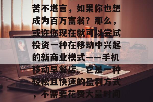 如何从零开始,找一份正正当当的副业,从手机里赚取财富!如果你也在为生活奔波劳碌而苦不堪言,如果你也想成为百万富翁?那么,或许你现在就可以尝试投资一种在移动中兴起的新商业模式——手机移动早餐店。它是一种轻松且快速的盈利方式,不需要花费大量时间和精力去经营和管理店铺。,快速创业,如何利用手机移动早餐店来赚取财富 如何从零开始,找一份正正当当的副业,从手机里赚取财富!如果你也在为生活奔波劳碌而苦不堪言,如果你也想成为百万富翁?那么,或许你现在就可以尝试投资一种在移动中兴起的新商业模式——手机移动早餐店。它是一种轻松且快速的盈利方式,不需要花费大量时间和精力去经营和管理店铺。,快速创业,如何利用手机移动早餐店来赚取财富